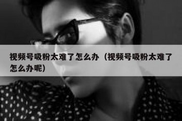 视频号吸粉太难了怎么办（视频号吸粉太难了怎么办呢）