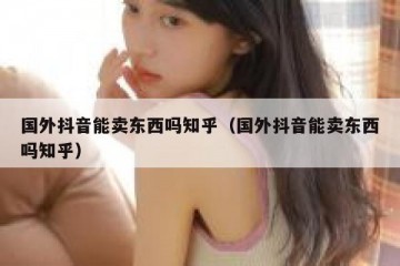 国外抖音能卖东西吗知乎（国外抖音能卖东西吗知乎）