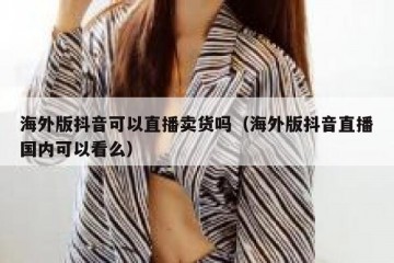 海外版抖音可以直播卖货吗（海外版抖音直播国内可以看么）