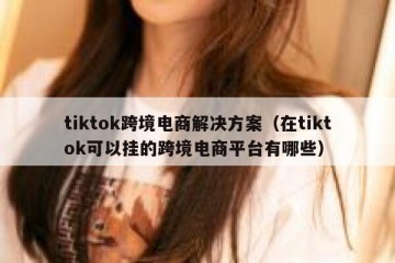 tiktok跨境电商解决方案（在tiktok可以挂的跨境电商平台有哪些）
