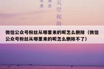 微信公众号粉丝从哪里来的呢怎么删除（微信公众号粉丝从哪里来的呢怎么删除不了）