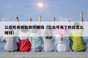 公众号有粉丝如何赚钱（公众号有了粉丝怎么赚钱）