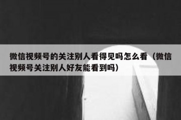 微信视频号的关注别人看得见吗怎么看（微信视频号关注别人好友能看到吗）