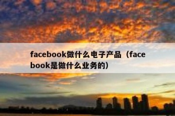 facebook做什么电子产品（facebook是做什么业务的）