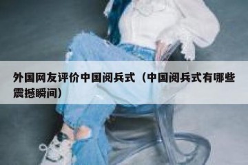 外国网友评价中国阅兵式（中国阅兵式有哪些震撼瞬间）