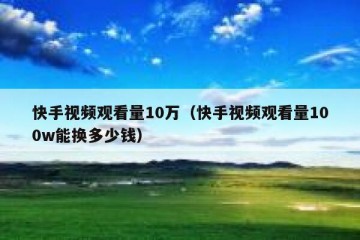 快手视频观看量10万（快手视频观看量100w能换多少钱）