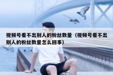视频号看不出别人的粉丝数量（视频号看不出别人的粉丝数量怎么回事）