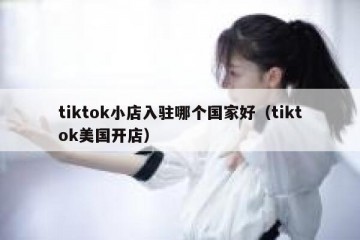tiktok小店入驻哪个国家好（tiktok美国开店）
