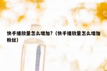 快手播放量怎么增加?（快手播放量怎么增加粉丝）