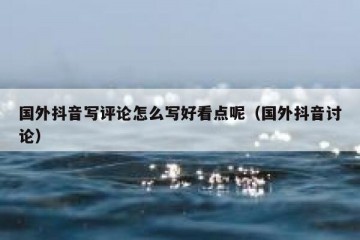 国外抖音写评论怎么写好看点呢（国外抖音讨论）
