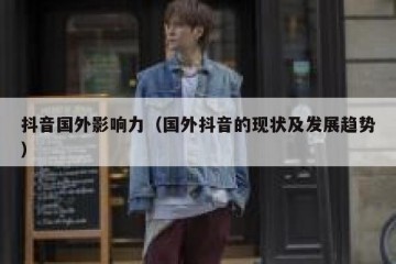 抖音国外影响力（国外抖音的现状及发展趋势）