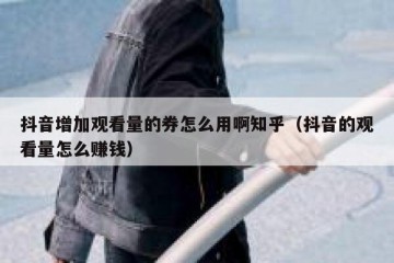 抖音增加观看量的券怎么用啊知乎（抖音的观看量怎么赚钱）