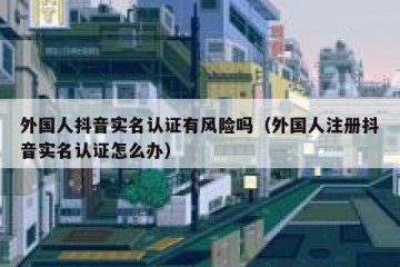 外国人抖音实名认证有风险吗（外国人注册抖音实名认证怎么办）
