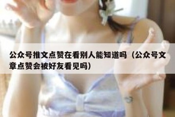 公众号推文点赞在看别人能知道吗（公众号文章点赞会被好友看见吗）