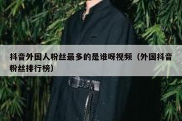 抖音外国人粉丝最多的是谁呀视频（外国抖音粉丝排行榜）