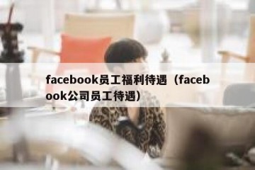 facebook员工福利待遇（facebook公司员工待遇）