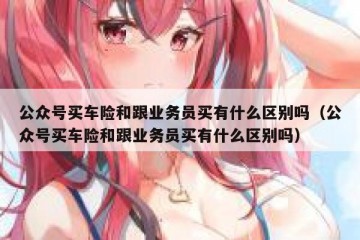 公众号买车险和跟业务员买有什么区别吗（公众号买车险和跟业务员买有什么区别吗）