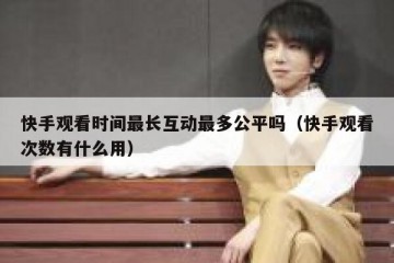 快手观看时间最长互动最多公平吗（快手观看次数有什么用）