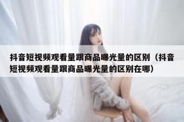 抖音短视频观看量跟商品曝光量的区别（抖音短视频观看量跟商品曝光量的区别在哪）