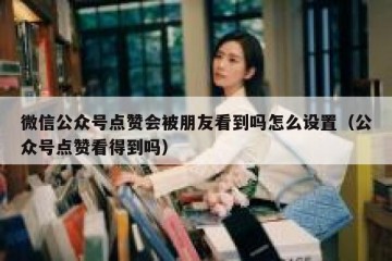 微信公众号点赞会被朋友看到吗怎么设置（公众号点赞看得到吗）