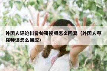 外国人评论抖音帅哥视频怎么回复（外国人夸你帅该怎么回应）