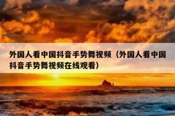 外国人看中国抖音手势舞视频（外国人看中国抖音手势舞视频在线观看）