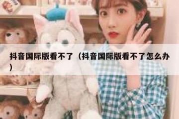 抖音国际版看不了（抖音国际版看不了怎么办）