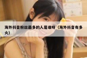 海外抖音粉丝最多的人是谁呀（海外抖音有多火）