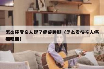 怎么接受亲人得了癌症晚期（怎么看待亲人癌症晚期）