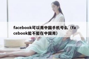 facebook可以用中国手机号么（facebook能不能在中国用）