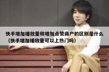 快手增加播放量和增加点赞商户的区别是什么（快手增加播放量可以上热门吗）