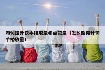 如何提升快手播放量和点赞量（怎么能提升快手播放量）