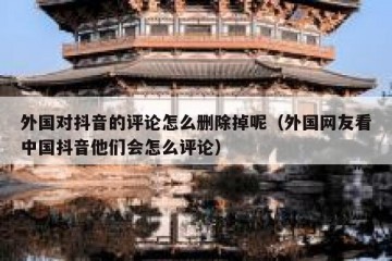 外国对抖音的评论怎么删除掉呢（外国网友看中国抖音他们会怎么评论）
