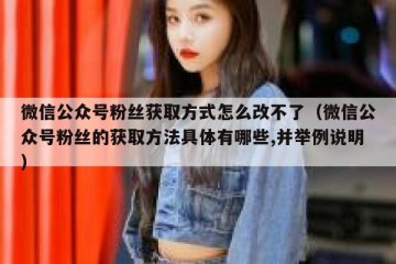 微信公众号粉丝获取方式怎么改不了（微信公众号粉丝的获取方法具体有哪些,并举例说明）