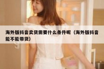 海外版抖音卖货需要什么条件呢（海外版抖音能不能带货）