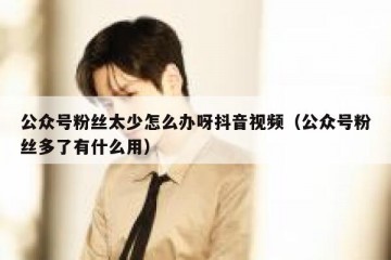 公众号粉丝太少怎么办呀抖音视频（公众号粉丝多了有什么用）