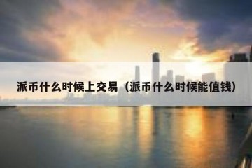 派币什么时候上交易（派币什么时候能值钱）