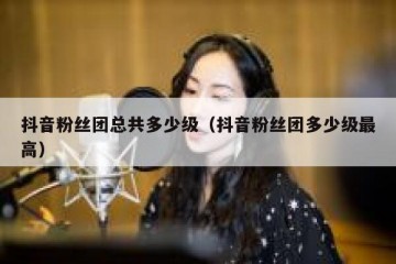 抖音粉丝团总共多少级（抖音粉丝团多少级最高）