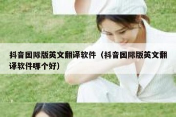 抖音国际版英文翻译软件（抖音国际版英文翻译软件哪个好）