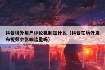 抖音境外用户评论机制是什么（抖音在境外发布视频会影响流量吗）