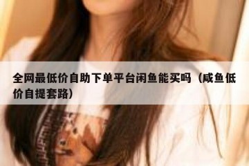 全网最低价自助下单平台闲鱼能买吗（咸鱼低价自提套路）