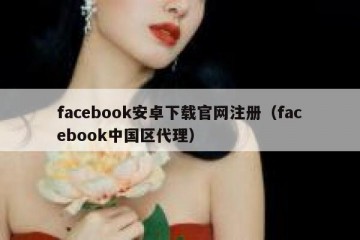 facebook安卓下载官网注册（facebook中国区代理）
