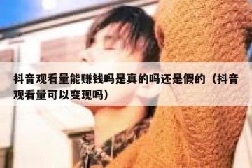 抖音观看量能赚钱吗是真的吗还是假的（抖音观看量可以变现吗）