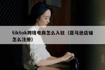 tiktok跨境电商怎么入驻（亚马逊店铺怎么注册）