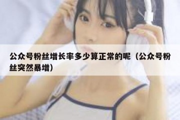 公众号粉丝增长率多少算正常的呢（公众号粉丝突然暴增）