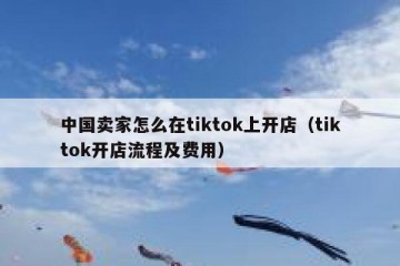 中国卖家怎么在tiktok上开店（tiktok开店流程及费用）