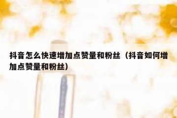 抖音怎么快速增加点赞量和粉丝（抖音如何增加点赞量和粉丝）