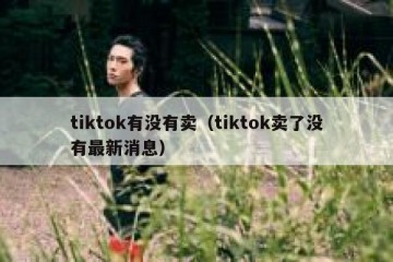 tiktok有没有卖（tiktok卖了没有最新消息）
