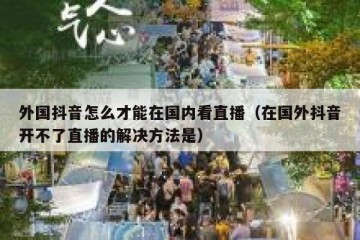 外国抖音怎么才能在国内看直播（在国外抖音开不了直播的解决方法是）