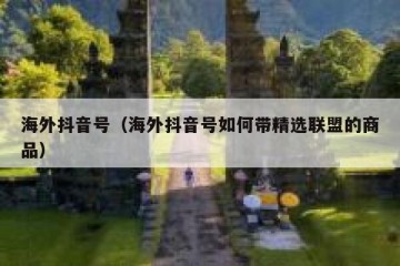 海外抖音号（海外抖音号如何带精选联盟的商品）